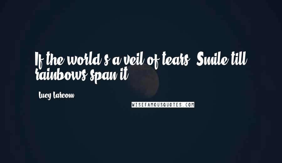 Lucy Larcom Quotes: If the world's a veil of tears, Smile till rainbows span it.