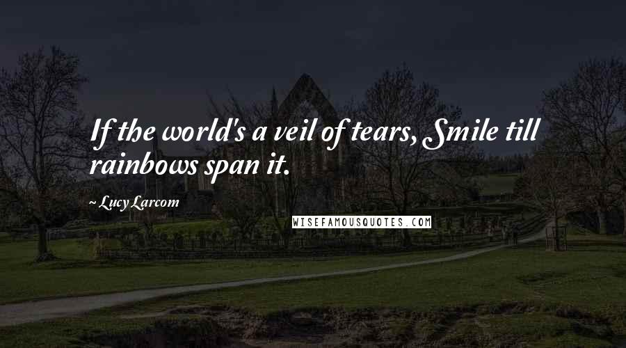 Lucy Larcom Quotes: If the world's a veil of tears, Smile till rainbows span it.