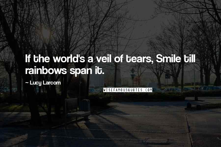 Lucy Larcom Quotes: If the world's a veil of tears, Smile till rainbows span it.
