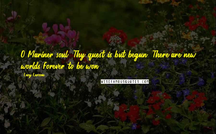 Lucy Larcom Quotes: O Mariner-soul, Thy quest is but begun, There are new worlds Forever to be won.