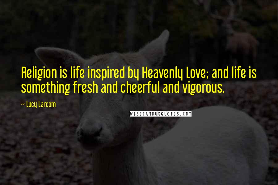 Lucy Larcom Quotes: Religion is life inspired by Heavenly Love; and life is something fresh and cheerful and vigorous.