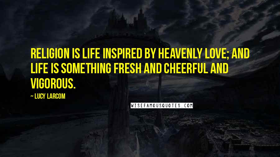 Lucy Larcom Quotes: Religion is life inspired by Heavenly Love; and life is something fresh and cheerful and vigorous.