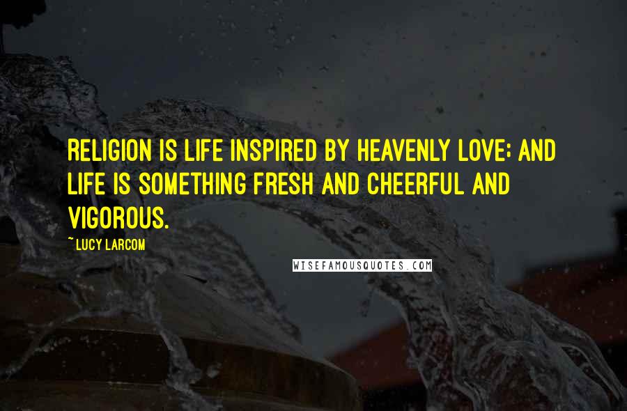 Lucy Larcom Quotes: Religion is life inspired by Heavenly Love; and life is something fresh and cheerful and vigorous.