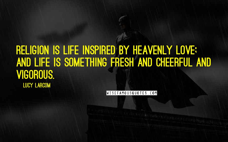 Lucy Larcom Quotes: Religion is life inspired by Heavenly Love; and life is something fresh and cheerful and vigorous.