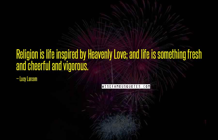 Lucy Larcom Quotes: Religion is life inspired by Heavenly Love; and life is something fresh and cheerful and vigorous.