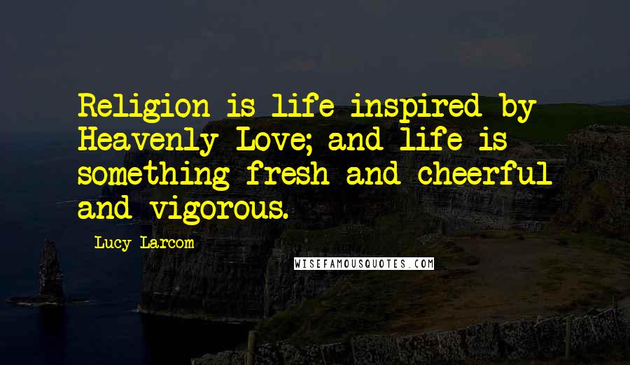 Lucy Larcom Quotes: Religion is life inspired by Heavenly Love; and life is something fresh and cheerful and vigorous.