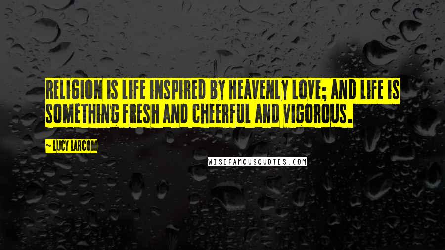 Lucy Larcom Quotes: Religion is life inspired by Heavenly Love; and life is something fresh and cheerful and vigorous.