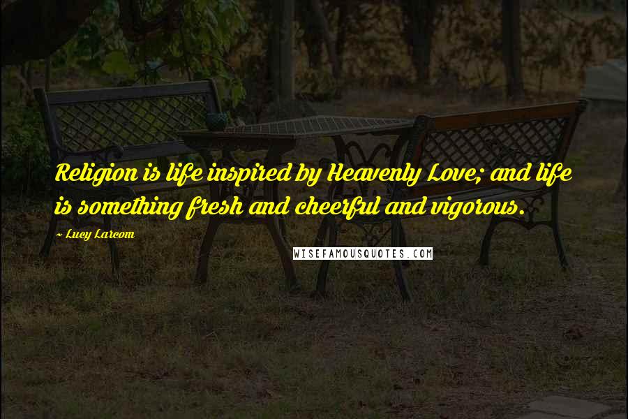 Lucy Larcom Quotes: Religion is life inspired by Heavenly Love; and life is something fresh and cheerful and vigorous.