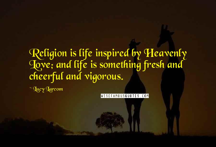 Lucy Larcom Quotes: Religion is life inspired by Heavenly Love; and life is something fresh and cheerful and vigorous.