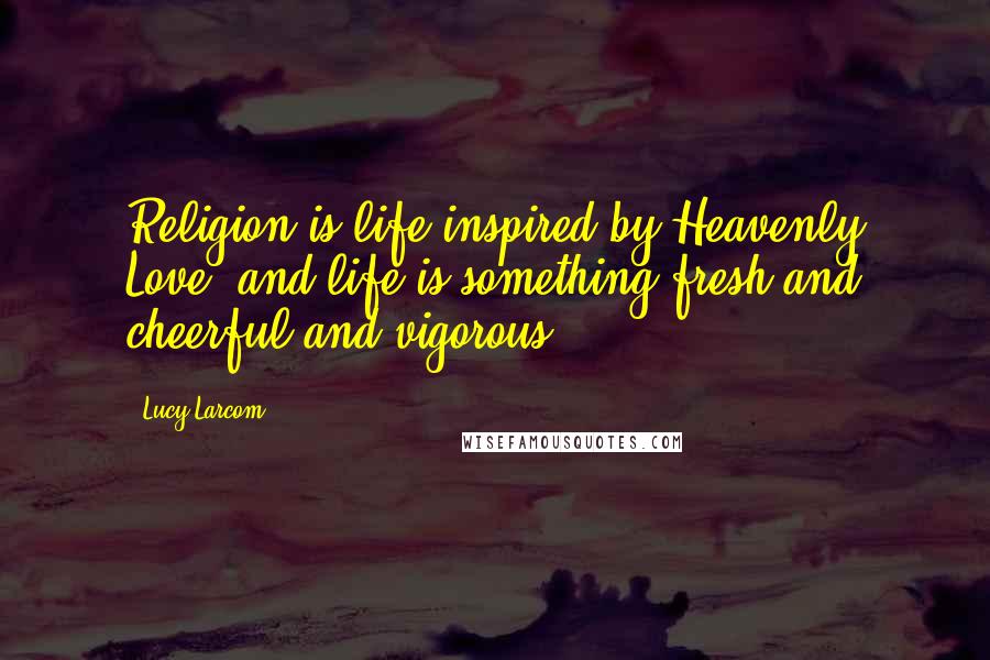 Lucy Larcom Quotes: Religion is life inspired by Heavenly Love; and life is something fresh and cheerful and vigorous.