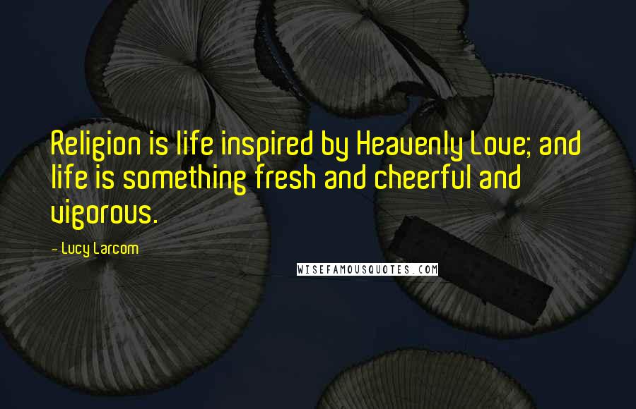 Lucy Larcom Quotes: Religion is life inspired by Heavenly Love; and life is something fresh and cheerful and vigorous.
