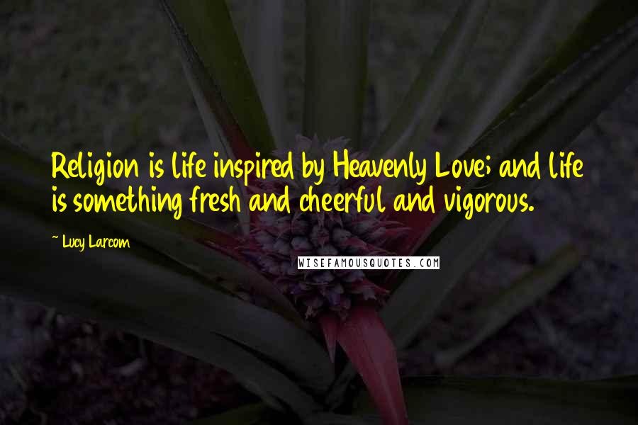 Lucy Larcom Quotes: Religion is life inspired by Heavenly Love; and life is something fresh and cheerful and vigorous.