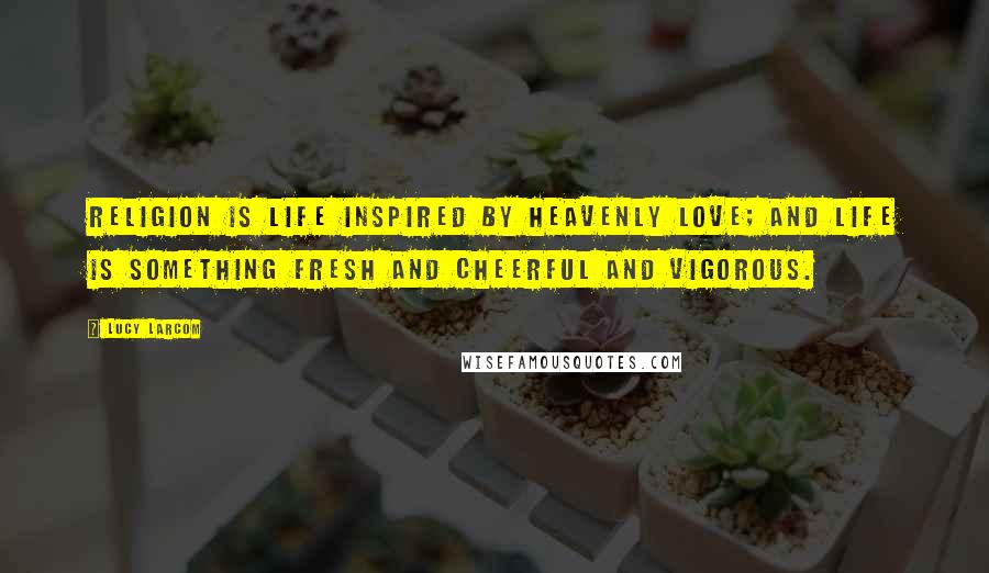 Lucy Larcom Quotes: Religion is life inspired by Heavenly Love; and life is something fresh and cheerful and vigorous.