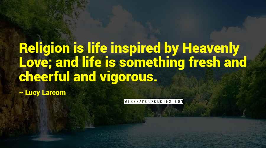 Lucy Larcom Quotes: Religion is life inspired by Heavenly Love; and life is something fresh and cheerful and vigorous.