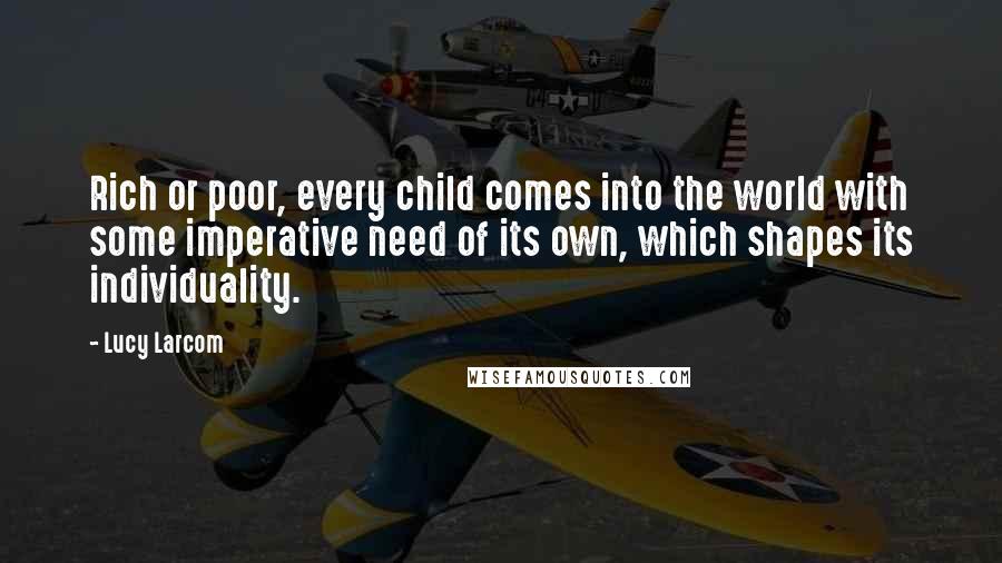 Lucy Larcom Quotes: Rich or poor, every child comes into the world with some imperative need of its own, which shapes its individuality.