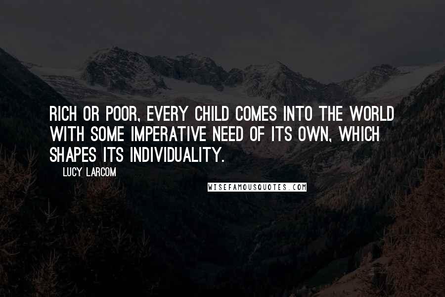 Lucy Larcom Quotes: Rich or poor, every child comes into the world with some imperative need of its own, which shapes its individuality.