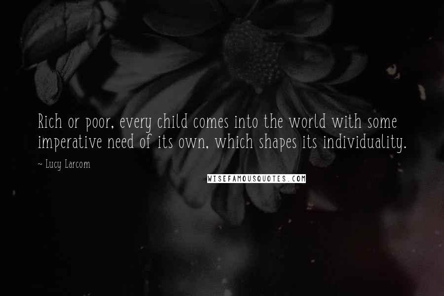 Lucy Larcom Quotes: Rich or poor, every child comes into the world with some imperative need of its own, which shapes its individuality.