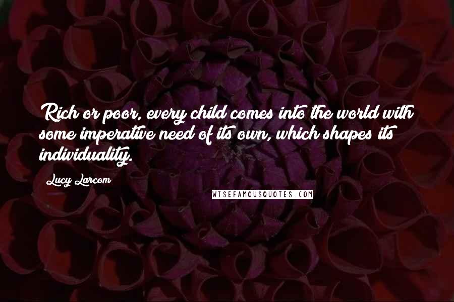 Lucy Larcom Quotes: Rich or poor, every child comes into the world with some imperative need of its own, which shapes its individuality.