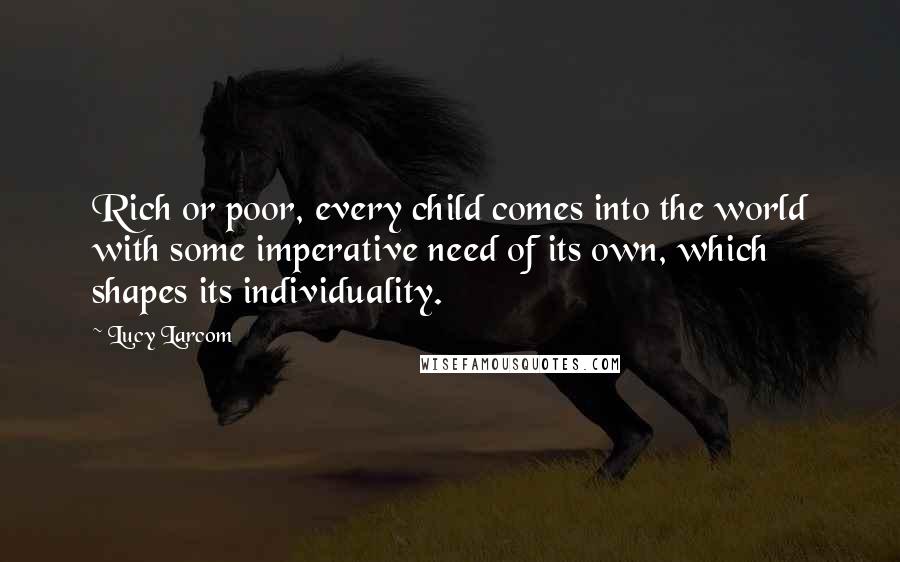 Lucy Larcom Quotes: Rich or poor, every child comes into the world with some imperative need of its own, which shapes its individuality.