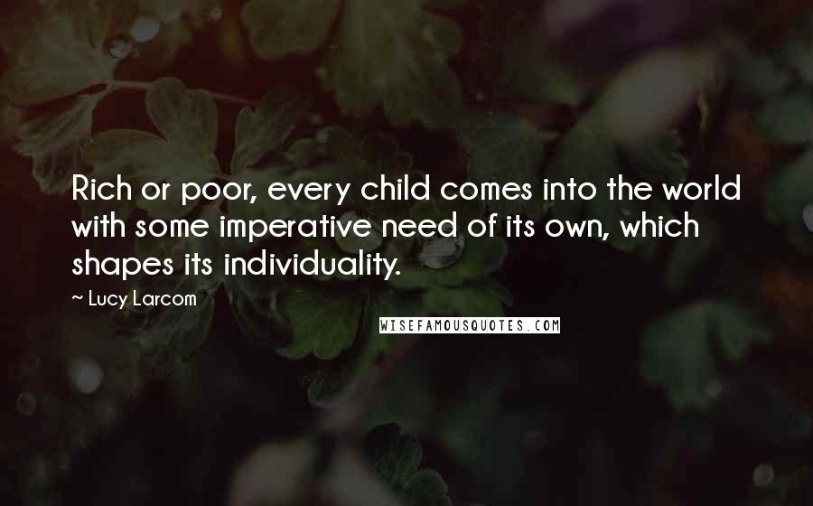 Lucy Larcom Quotes: Rich or poor, every child comes into the world with some imperative need of its own, which shapes its individuality.