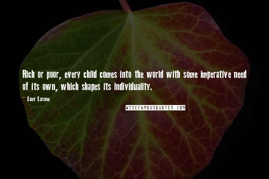 Lucy Larcom Quotes: Rich or poor, every child comes into the world with some imperative need of its own, which shapes its individuality.