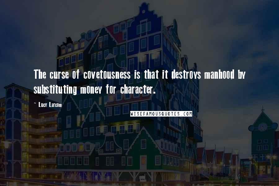 Lucy Larcom Quotes: The curse of covetousness is that it destroys manhood by substituting money for character.