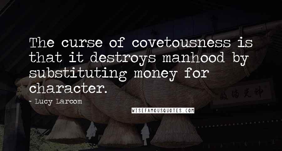 Lucy Larcom Quotes: The curse of covetousness is that it destroys manhood by substituting money for character.