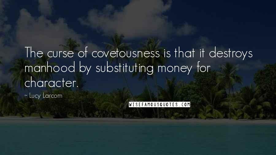 Lucy Larcom Quotes: The curse of covetousness is that it destroys manhood by substituting money for character.