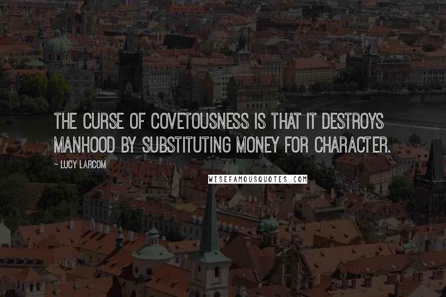 Lucy Larcom Quotes: The curse of covetousness is that it destroys manhood by substituting money for character.