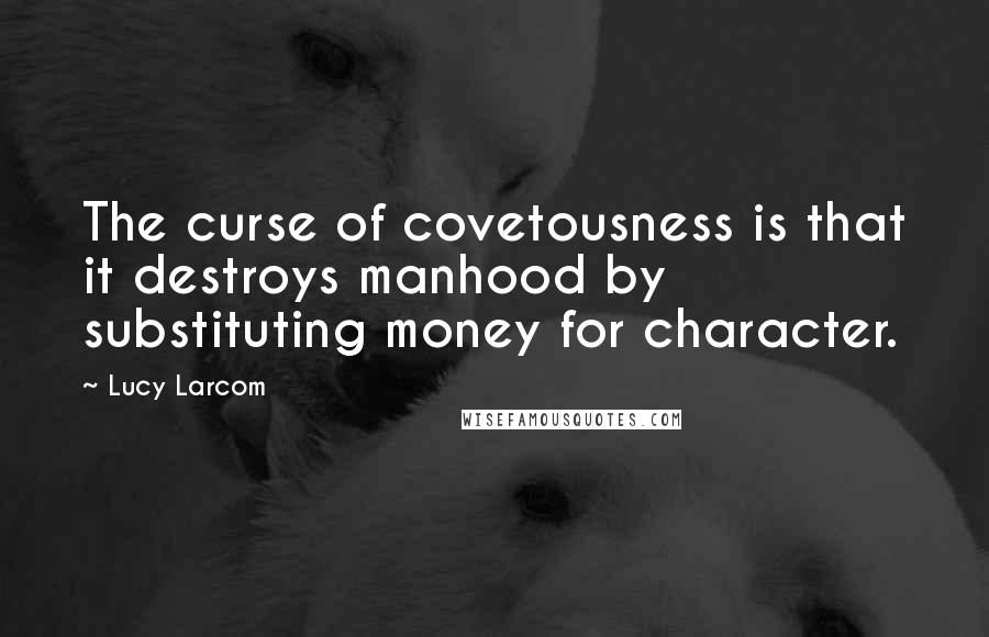 Lucy Larcom Quotes: The curse of covetousness is that it destroys manhood by substituting money for character.