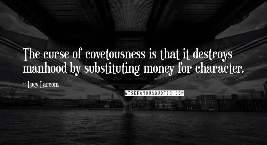Lucy Larcom Quotes: The curse of covetousness is that it destroys manhood by substituting money for character.