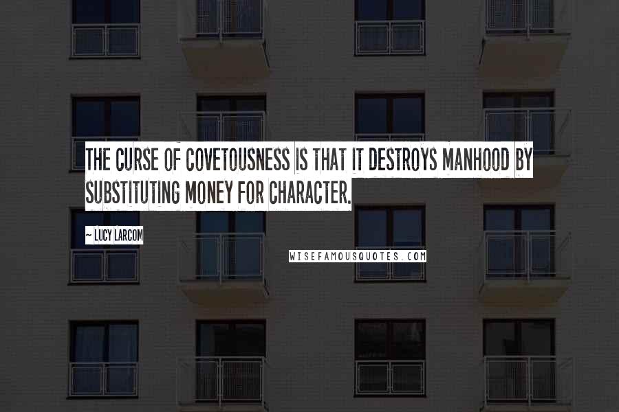 Lucy Larcom Quotes: The curse of covetousness is that it destroys manhood by substituting money for character.