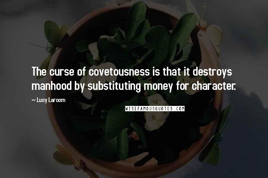 Lucy Larcom Quotes: The curse of covetousness is that it destroys manhood by substituting money for character.