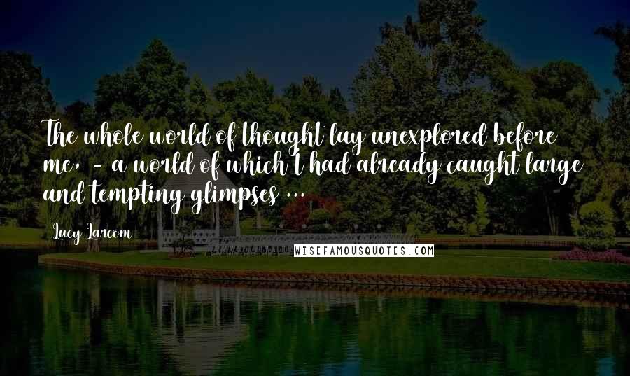 Lucy Larcom Quotes: The whole world of thought lay unexplored before me, - a world of which I had already caught large and tempting glimpses ...