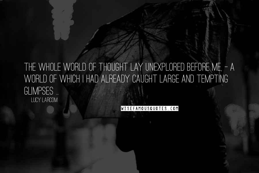 Lucy Larcom Quotes: The whole world of thought lay unexplored before me, - a world of which I had already caught large and tempting glimpses ...