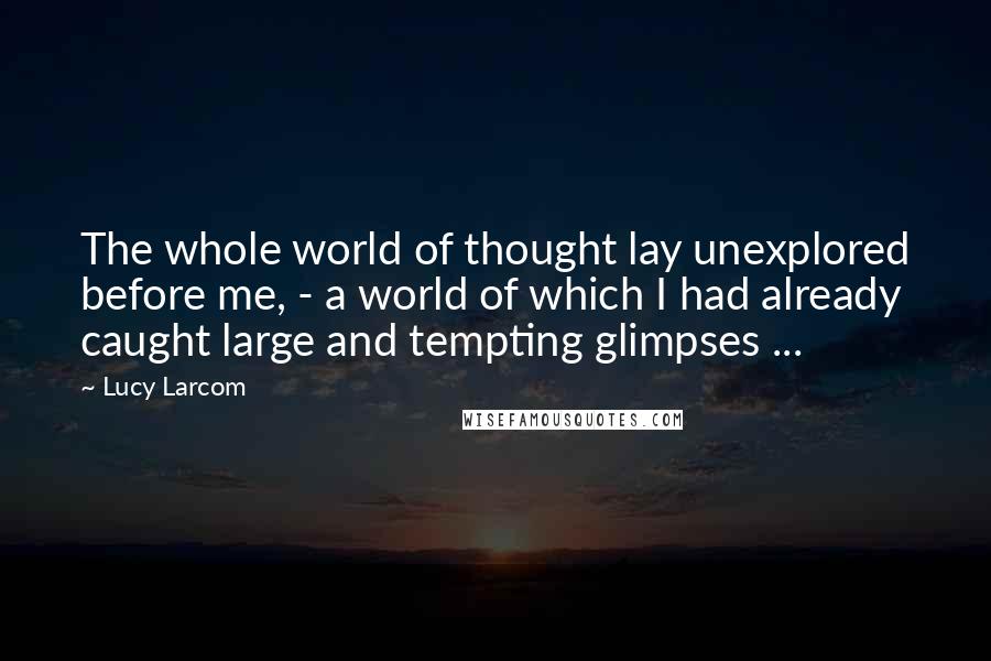 Lucy Larcom Quotes: The whole world of thought lay unexplored before me, - a world of which I had already caught large and tempting glimpses ...