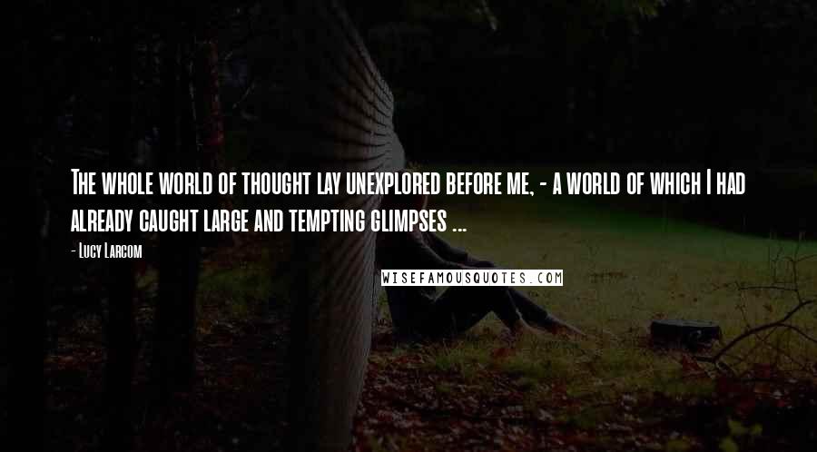 Lucy Larcom Quotes: The whole world of thought lay unexplored before me, - a world of which I had already caught large and tempting glimpses ...