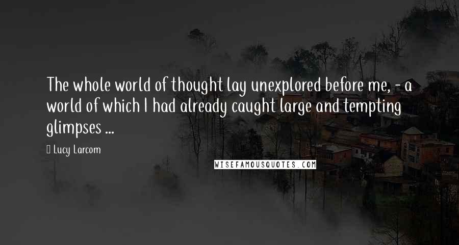Lucy Larcom Quotes: The whole world of thought lay unexplored before me, - a world of which I had already caught large and tempting glimpses ...
