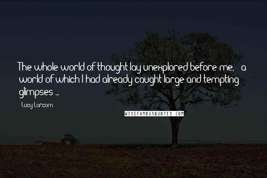 Lucy Larcom Quotes: The whole world of thought lay unexplored before me, - a world of which I had already caught large and tempting glimpses ...