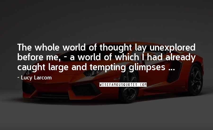 Lucy Larcom Quotes: The whole world of thought lay unexplored before me, - a world of which I had already caught large and tempting glimpses ...