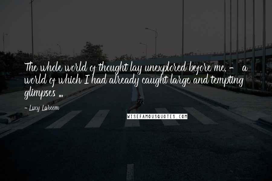 Lucy Larcom Quotes: The whole world of thought lay unexplored before me, - a world of which I had already caught large and tempting glimpses ...