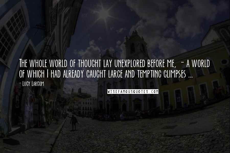 Lucy Larcom Quotes: The whole world of thought lay unexplored before me, - a world of which I had already caught large and tempting glimpses ...