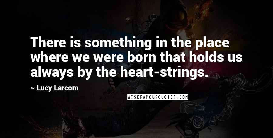 Lucy Larcom Quotes: There is something in the place where we were born that holds us always by the heart-strings.