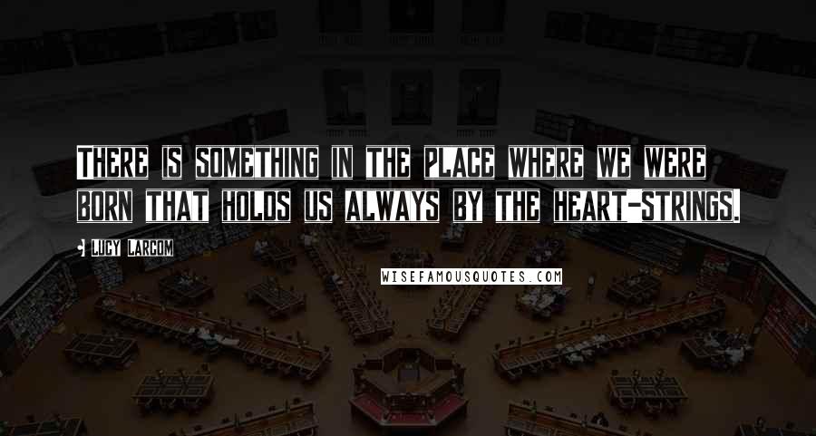 Lucy Larcom Quotes: There is something in the place where we were born that holds us always by the heart-strings.