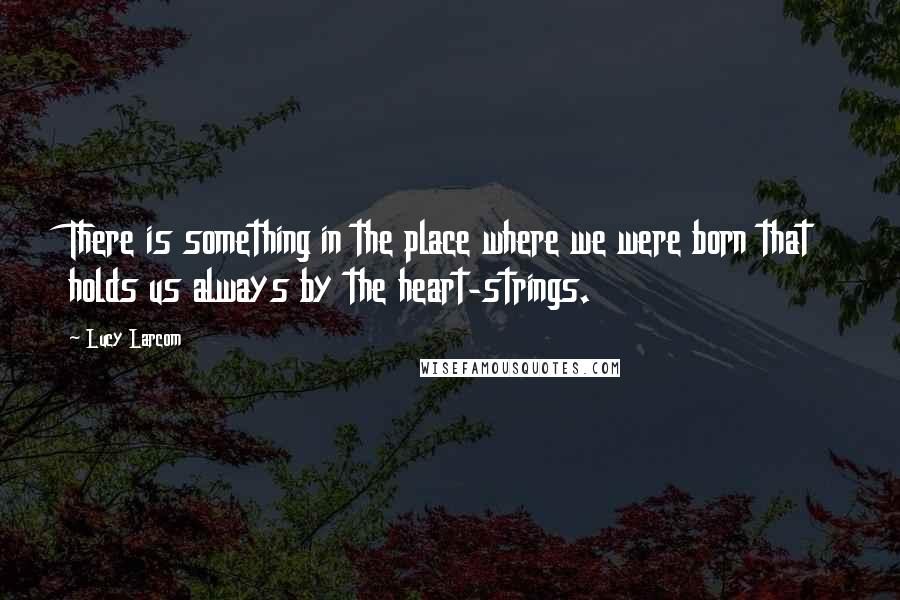 Lucy Larcom Quotes: There is something in the place where we were born that holds us always by the heart-strings.