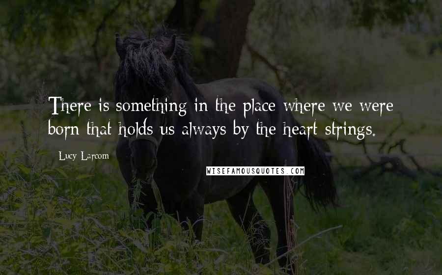 Lucy Larcom Quotes: There is something in the place where we were born that holds us always by the heart-strings.