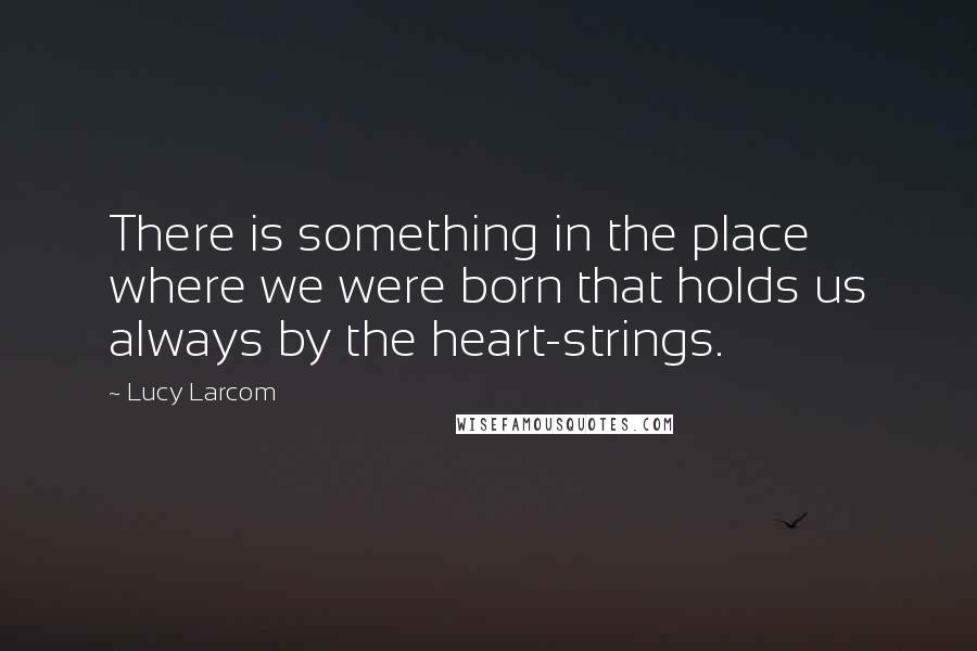 Lucy Larcom Quotes: There is something in the place where we were born that holds us always by the heart-strings.