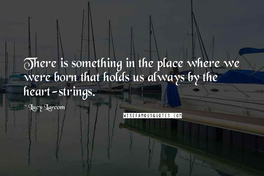 Lucy Larcom Quotes: There is something in the place where we were born that holds us always by the heart-strings.