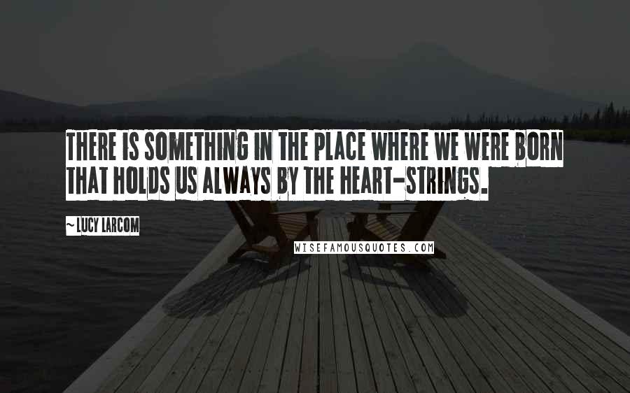 Lucy Larcom Quotes: There is something in the place where we were born that holds us always by the heart-strings.