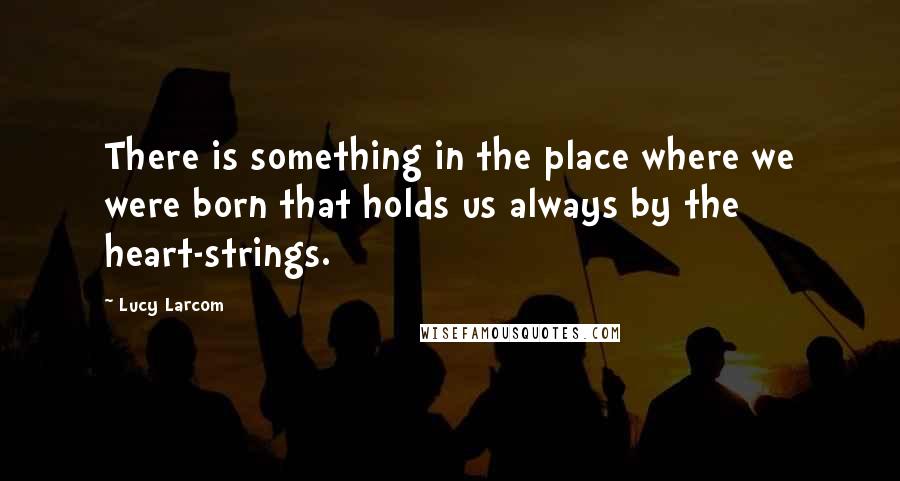 Lucy Larcom Quotes: There is something in the place where we were born that holds us always by the heart-strings.